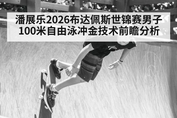 潘展乐2026布达佩斯世锦赛男子100米自由泳冲金技术前瞻分析